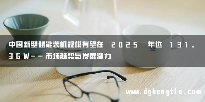 中国新型储能装机规模有望在 2025 年达 131.3GW——市场趋势与发展潜力